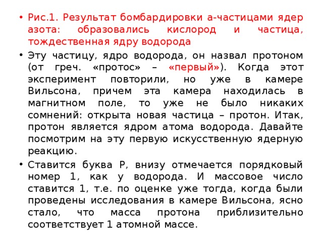 Рис.1. Результат бомбардировки a-частицами ядер азота: образовались кислород и частица, тождественная ядру водорода Эту частицу, ядро водорода, он назвал протоном (от греч. «протос» – «первый» ). Когда этот эксперимент повторили, но уже в камере Вильсона, причем эта камера находилась в магнитном поле, то уже не было никаких сомнений: открыта новая частица – протон. Итак, протон является ядром атома водорода. Давайте посмотрим на эту первую искусственную ядерную реакцию. Ставится буква Р, внизу отмечается порядковый номер 1, как у водорода. И массовое число ставится 1, т.е. по оценке уже тогда, когда были проведены исследования в камере Вильсона, ясно стало, что масса протона приблизительно соответствует 1 атомной массе. 