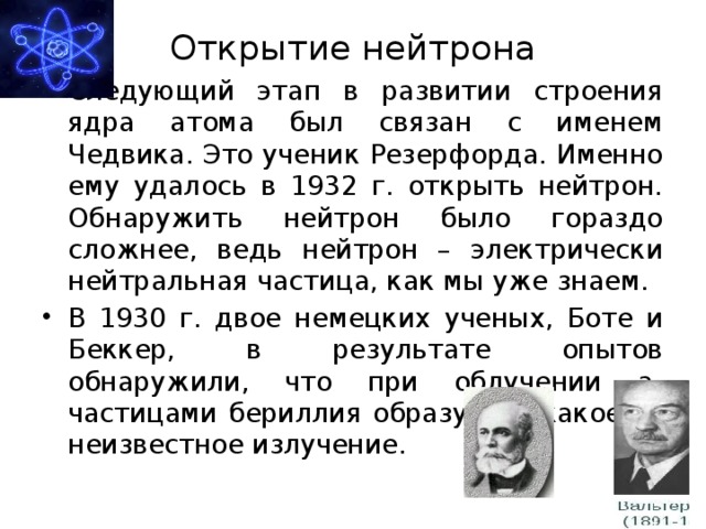 Открытие нейтрона Следующий этап в развитии строения ядра атома был связан с именем Чедвика. Это ученик Резерфорда. Именно ему удалось в 1932 г. открыть нейтрон. Обнаружить нейтрон было гораздо сложнее, ведь нейтрон – электрически нейтральная частица, как мы уже знаем. В 1930 г. двое немецких ученых, Боте и Беккер, в результате опытов обнаружили, что при облучении a-частицами бериллия образуется какое-то неизвестное излучение. 