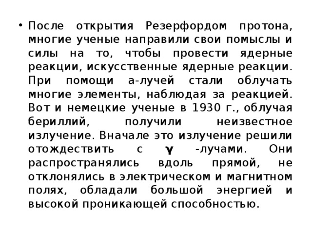 После открытия Резерфордом протона, многие ученые направили свои помыслы и силы на то, чтобы провести ядерные реакции, искусственные ядерные реакции. При помощи a-лучей стали облучать многие элементы, наблюдая за реакцией. Вот и немецкие ученые в 1930 г., облучая бериллий, получили неизвестное излучение. Вначале это излучение решили отождествить с γ -лучами. Они распространялись вдоль прямой, не отклонялись в электрическом и магнитном полях, обладали большой энергией и высокой проникающей способностью. 