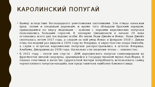 Каролинский попугай Вымер вследствие беспощадного уничтожения охотниками. Эти птицы наносили вред  полям и плодовым деревьям, и кроме того обладали броским нарядом, пришедшимся по вкусу модницам – шляпки с перьями каролинских попугаев пользовались большим спросом. В зоопарке Цинциннати в начале 20 века оставались всего две последние особи. Их звали Леди Джейн и Инкас. Леди Джейн скончалась летом 1917 года, а следом за ней умер Инкас в феврале 1918 г. Диких птиц последний раз видели в 1926 году во Флориде, в окрестностях озера Окичоби, а слухи о встречах каролинских попугаев распространялись в штатах Флорида, Алабама, Джорджия до 1938 года. Насколько эти сведения точны — неизвестно. В 2013 году – почти век спустя – ДНК каролинского попугая секвенировали из фрагментов яичной скорлупы, хранившейся в Государственном музее Нью-Йорка. В планах генетиков в качестве суррогатной матери попробовать использовать самку черноголового попугая-нандайя, как представителя наиболее близкого вида. 