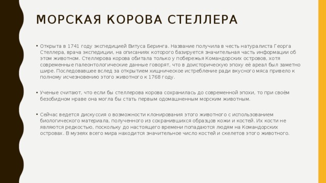 Морская Корова Стеллера Открыта в 1741 году экспедицией Витуса Беринга. Название получила в честь натуралиста Георга Стеллера, врача экспедиции, на описаниях которого базируется значительная часть информации об этом животном. Стеллерова корова обитала только у побережья Командорских островов, хотя современные палеонтологические данные говорят, что в доисторическую эпоху её ареал был заметно шире. Последовавшее вслед за открытием хищническое истребление ради вкусного мяса привело к полному исчезновению этого животного к 1768 году. Ученые считают, что если бы стеллерова корова сохранилась до современной эпохи, то при своём безобидном нраве она могла бы стать первым одомашненным морским животным. Сейчас ведется дискуссия о возможности клонирования этого животного с использованием биологического материала, полученного из сохранившихся образцов кожи и костей. Их кости не являются редкостью, поскольку до настоящего времени попадаются людям на Командорских островах. В музеях всего мира находится значительное число костей и скелетов этого животного. 