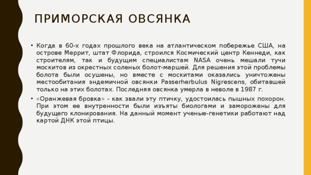 Приморская овсянка Когда в 60-х годах прошлого века на атлантическом побережье США, на острове Меррит, штат Флорида, строился Космический центр Кеннеди, как строителям, так и будущим специалистам NASA очень мешали тучи москитов из окрестных соленых болот-маршей. Для решения этой проблемы болота были осушены, но вместе с москитами оказались уничтожены местообитания эндемичной овсянки Passerherbulus Nigrescens, обитавшей только на этих болотах. Последняя овсянка умерла в неволе в 1987 г. «Оранжевая бровка» - как звали эту птичку, удостоилась пышных похорон. При этом ее внутренности были изъяты биологами и заморожены для будущего клонирования. На данный момент ученые-генетики работают над картой ДНК этой птицы. 