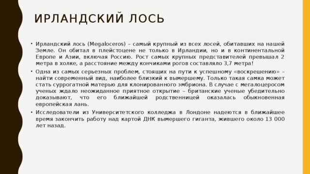 Ирландский Лось Ирландский лось (Megaloceros) – самый крупный из всех лосей, обитавших на нашей Земле. Он обитал в плейстоцене не только в Ирландии, но и в континентальной Европе и Азии, включая Россию. Рост самых крупных представителей превышал 2 метра в холке, а расстояние между кончиками рогов составляло 3,7 метра! Одна из самых серьезных проблем, стоящих на пути к успешному «воскрешению» – найти современный вид, наиболее близкий к вымершему. Только такая самка может стать суррогатной матерью для клонированного эмбриона. В случае с мегалоцеросом ученых ждало неожиданное приятное открытие – британские ученые убедительно доказывают, что его ближайшей родственницей оказалась обыкновенная европейская лань. Исследователи из Университетского колледжа в Лондоне надеются в ближайшее время закончить работу над картой ДНК вымершего гиганта, жившего около 13 000 лет назад. 