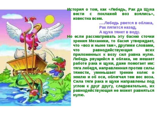 История о том, как «Лебедь, Рак да Щука вести с поклажей воз взялись», известна всем. … .Лебедь рвется в облака, Рак пятится назад, А щука тянет в воду. … .Лебедь рвется в облака, Рак пятится назад, А щука тянет в воду. … .Лебедь рвется в облака, Рак пятится назад, А щука тянет в воду. … .Лебедь рвется в облака, Рак пятится назад, А щука тянет в воду. … .Лебедь рвется в облака, Рак пятится назад, А щука тянет в воду. Но если рассматривать эту басню сточки зрения Механики, то басня утверждает, что «воз и ныне там», другими словами, что равнодействующая всех приложенных к возу сил равна нулю. Лебедь рвущийся в облака, не мешает работе рака и щуки, даже помогает им: тяга лебедя, направленная против силы тяжести, уменьшает трение колес о землю и об оси, облегчая тем вес воза. Сила тяги рака и щуки направлены под углом к друг другу, следовательно, их равнодействующая не может равняться нулю.