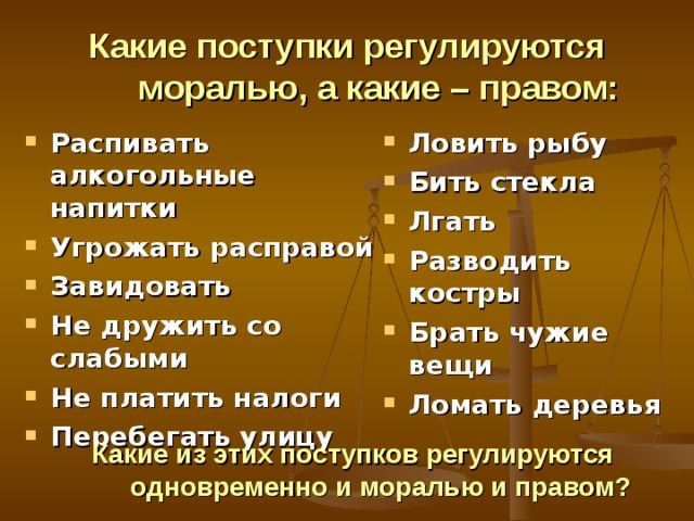 Какие поступки регулируются моралью, а какие – правом: Распивать алкогольные напитки Угрожать расправой Завидовать Не дружить со слабыми Не платить налоги Перебегать улицу Ловить рыбу Бить стекла Лгать Разводить костры Брать чужие вещи Ломать деревья Какие из этих поступков регулируются  одновременно и моралью и правом?  