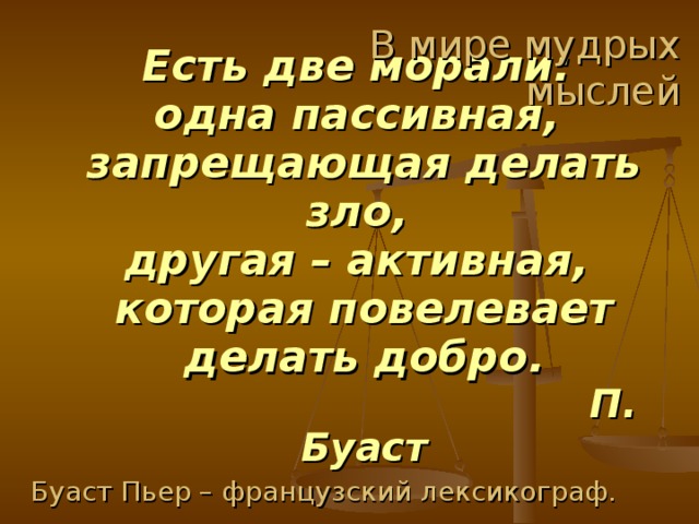 В мире мудрых мыслей Есть две морали:  одна пассивная,  запрещающая делать зло,  другая – активная,  которая повелевает делать добро.   П. Буаст Буаст Пьер – французский лексикограф. 