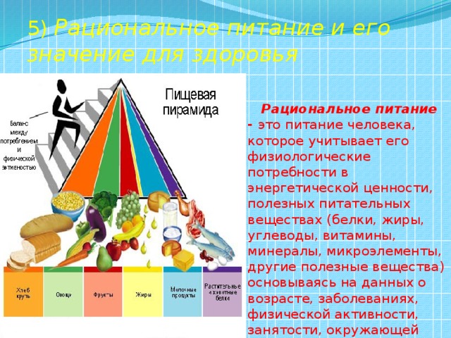 5) Рациональное питание и его значение для здоровья  Рациональное питание - это питание человека, которое учитывает его физиологические потребности в энергетической ценности, полезных питательных веществах (белки, жиры, углеводы, витамины, минералы, микроэлементы, другие полезные вещества) основываясь на данных о возрасте, заболеваниях, физической активности, занятости, окружающей среде. 
