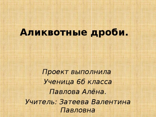 Аликвотные дроби. Проект выполнила Ученица 6б класса Павлова Алёна. Учитель: Затеева Валентина Павловна 