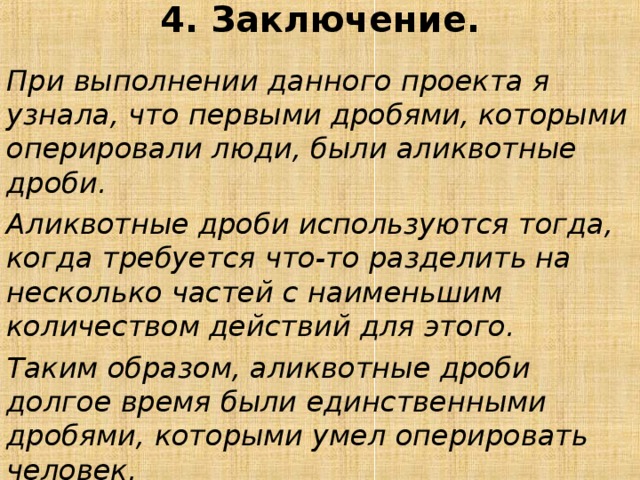 4. Заключение.   При выполнении данного проекта я узнала, что первыми дробями, которыми оперировали люди, были аликвотные дроби. Аликвотные дроби используются тогда, когда требуется что-то разделить на несколько частей с наименьшим количеством действий для этого. Таким образом, аликвотные дроби долгое время были единственными дробями, которыми умел оперировать человек.  