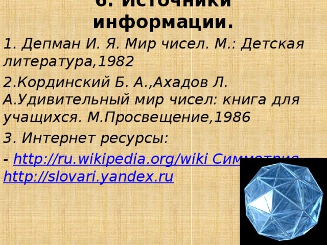6. Источники информации.   1. Депман И. Я. Мир чисел. М.: Детская литература,1982 2.Кординский Б. А.,Ахадов Л. А.Удивительный мир чисел: книга для учащихся. М.Просвещение,1986 3. Интернет ресурсы: -  http://ru.wikipedia.org/wiki Симметрия -  http://slovari.yandex.ru  