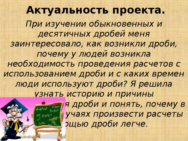  Актуальность проекта.   При изучении обыкновенных и десятичных дробей меня заинтересовало, как возникли дроби, почему у людей возникла необходимость проведения расчетов с использованием дроби и с каких времен люди используют дроби? Я решила узнать историю и причины возникновения дроби и понять, почему в отдельных случаях произвести расчеты с помощью дроби легче.  