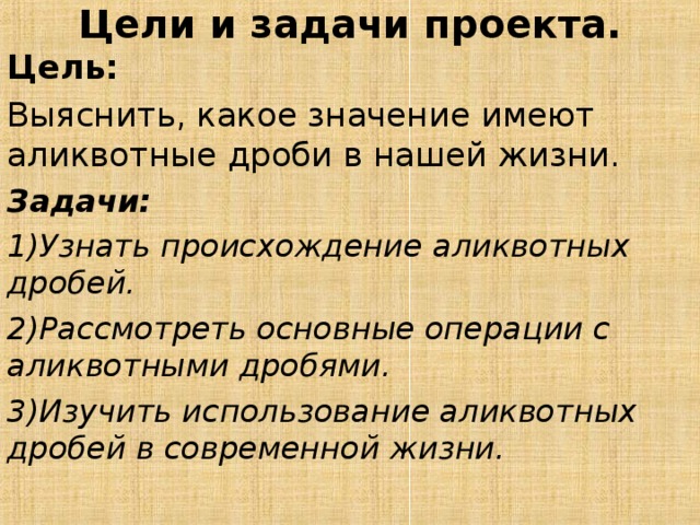 Цели и задачи проекта.   Цель:  Выяснить, какое значение имеют аликвотные дроби в нашей жизни. Задачи:  1)Узнать происхождение аликвотных дробей. 2)Рассмотреть основные операции с аликвотными дробями. 3)Изучить использование аликвотных дробей в современной жизни.  