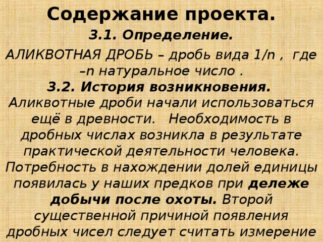 Содержание проекта.   3.1. Определение. АЛИКВОТНАЯ ДРОБЬ – дробь вида 1/ n , где – n натуральное число .  3.2. История возникновения.   Аликвотные дроби начали использоваться ещё в древности.   Необходимость в дробных числах возникла в результате практической деятельности человека. Потребность в нахождении долей единицы появилась у наших предков при дележе добычи после охоты. Второй существенной причиной появления дробных чисел следует считать измерение величин при помощи выбранной единицы измерения. 