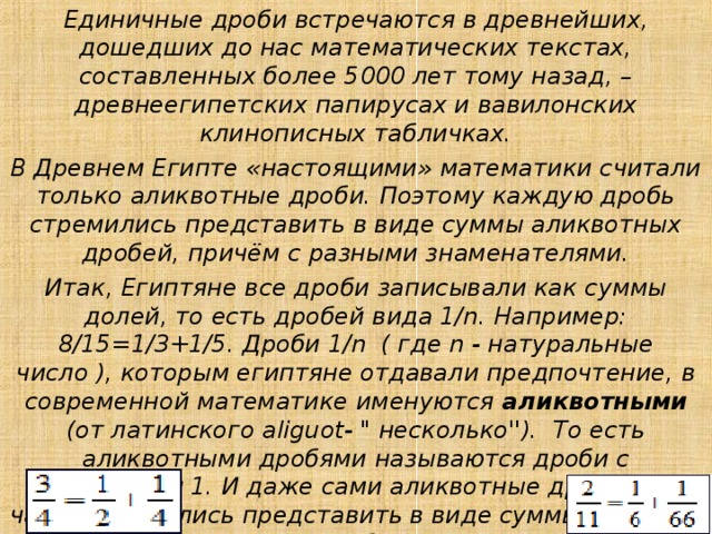 Единичные дроби встречаются в древнейших, дошедших до нас математических текстах, составленных более 5000 лет тому назад, – древнеегипетских папирусах и вавилонских клинописных табличках. В Древнем Египте «настоящими» математики считали только аликвотные дроби. Поэтому каждую дробь стремились представить в виде суммы аликвотных дробей, причём с разными знаменателями. Итак, Египтяне все дроби записывали как суммы долей, то есть дробей вида 1/n. Например: 8/15=1/3+1/5. Дроби 1/n  ( где n - натуральные число ), которым египтяне отдавали предпочтение, в современной математике именуются аликвотными (от латинского aliguot- 