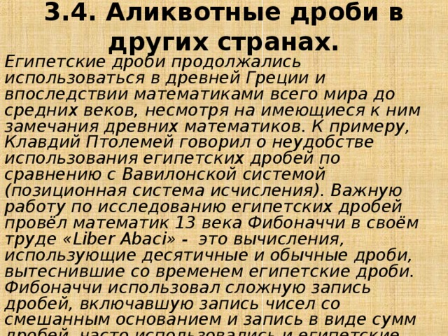 3.4. Аликвотные дроби в других странах. Египетские дроби продолжались использоваться в древней Греции и впоследствии математиками всего мира до средних веков, несмотря на имеющиеся к ним замечания древних математиков. К примеру, Клавдий Птолемей говорил о неудобстве использования египетских дробей по сравнению с Вавилонской системой (позиционная система исчисления). Важную работу по исследованию египетских дробей провёл математик 13 века Фибоначчи в своём труде «Liber Abaci» -  это вычисления, использующие десятичные и обычные дроби, вытеснившие со временем египетские дроби. Фибоначчи использовал сложную запись дробей, включавшую запись чисел со смешанным основанием и запись в виде сумм дробей, часто использовались и египетские дроби. Также в книге были приведены алгоритмы перевода из обычных дробей в египетские. 