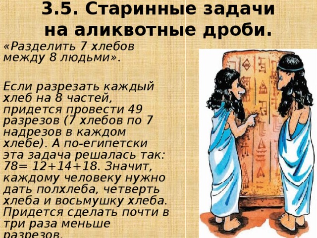 3.5. Старинные задачи на аликвотные дроби. «Разделить 7 хлебов между 8 людьми».    Если разрезать каждый хлеб на 8 частей, придется провести 49 разрезов (7 хлебов по 7 надрезов в каждом хлебе). А по-египетски эта задача решалась так: 78= 12+14+18. Значит, каждому человеку нужно дать полхлеба, четверть хлеба и восьмушку хлеба. Придется сделать почти в три раза меньше разрезов. 