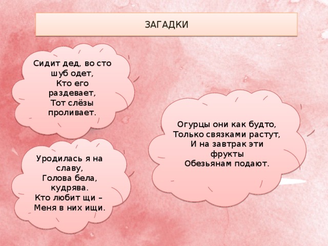 ЗАГАДКИ Сидит дед, во сто шуб одет, Кто его раздевает, Тот слёзы проливает. Огурцы они как будто, Только связками растут, И на завтрак эти фрукты Обезьянам подают. Уродилась я на славу, Голова бела, кудрява. Кто любит щи – Меня в них ищи. 