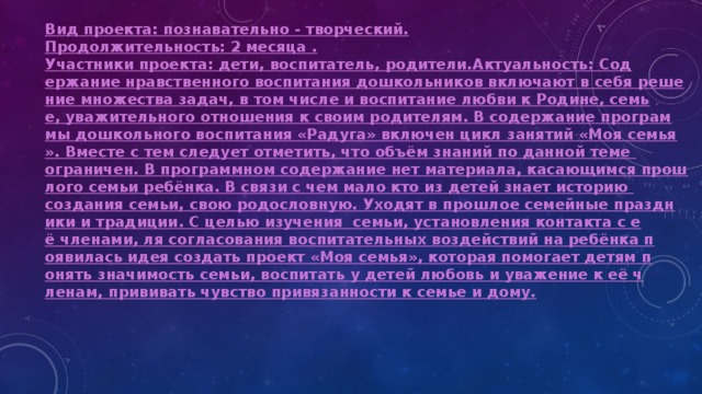 Вид проекта: познавательно - творческий. Продолжительность: 2 месяца . Участники проекта: дети, воспитатель, родители.
Актуальность: Содержание нравственного воспитания дошкольников включают в себя решение множества задач, в том числе и воспитание любви к Родине, семье, уважительного отношения к своим родителям. В содержание программы дошкольного воспитания «Радуга» включен цикл занятий «Моя семья». Вместе с тем следует отметить, что объём знаний по данной теме ограничен. В программном содержание нет материала, касающимся прошлого семьи ребёнка. В связи с чем мало кто из детей знает историю создания семьи, свою родословную. Уходят в прошлое семейные праздники и традиции. С целью изучения  семьи, установления контакта с её членами, ля согласования воспитательных воздействий на ребёнка появилась идея создать проект «Моя семья», которая помогает детям понять значимость семьи, воспитать у детей любовь и уважение к её членам, прививать чувство привязанности к семье и дому.  