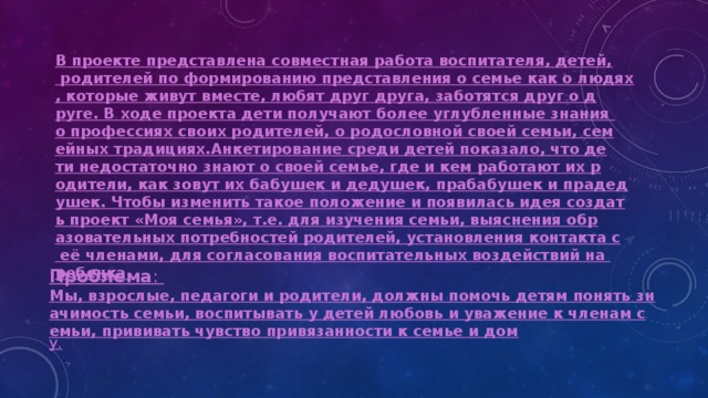 В проекте представлена совместная работа воспитателя, детей, родителей по формированию представления о семье как о людях, которые живут вместе, любят друг друга, заботятся друг о друге. В ходе проекта дети получают более углубленные знания о профессиях своих родителей, о родословной своей семьи, семейных традициях.

Анкетирование среди детей показало, что дети недостаточно знают о своей семье, где и кем работают их родители, как зовут их бабушек и дедушек, прабабушек и прадедушек. Чтобы изменить такое положение и появилась идея создать проект «Моя семья», т.е. для изучения семьи, выяснения образовательных потребностей родителей, установления контакта с её членами, для согласования воспитательных воздействий на ребенка. Проблема Мы, взрослые, педагоги и родители, должны помочь детям понять значимость семьи, воспитывать у детей любовь и уважение к членам семьи, прививать чувство привязанности к семье и дом 