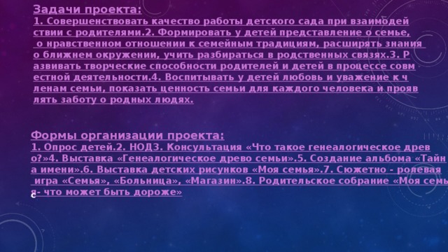 Задачи проекта: 1. Совершенствовать качество работы детского сада при взаимодействии с родителями.
2. Формировать у детей представление о семье, о нравственном отношении к семейным традициям, расширять знания о ближнем окружении, учить разбираться в родственных связях.
3. Развивать творческие способности родителей и детей в процессе совместной деятельности.
4. Воспитывать у детей любовь и уважение к членам семьи, показать ценность семьи для каждого человека и проявлять заботу о родных людях. Формы организации проекта: 1. Опрос детей.
2. НОД
3. Консультация «Что такое генеалогическое древо?»
4. Выставка «Генеалогическое древо семьи».
5. Создание альбома «Тайна имени».
6. Выставка детских рисунков «Моя семья».
7. Сюжетно - ролевая игра «Семья», «Больница», «Магазин».
8. Родительское собрание «Моя семья- что может быть дороже»  с 
