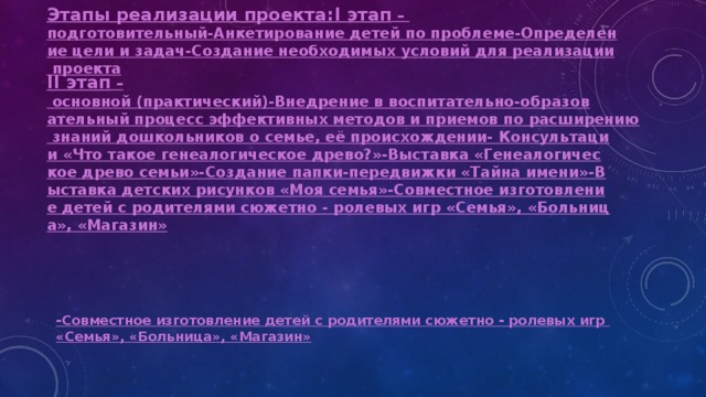 Этапы реализации проекта:   I этап –  подготовительный
-Анкетирование детей по проблеме
-Определение цели и задач
-Создание необходимых условий для реализации проекта II этап – основной (практический)

-Внедрение в воспитательно-образовательный процесс эффективных методов и приемов по расширению знаний дошкольников о семье, её происхождении
- Консультации «Что такое генеалогическое древо?»
-Выставка «Генеалогическое древо семьи»
-Создание папки-передвижки «Тайна имени»
-Выставка детских рисунков «Моя семья»
-Совместное изготовление детей с родителями сюжетно - ролевых игр «Семья», «Больница», «Магазин»  -Совместное изготовление детей с родителями сюжетно - ролевых игр «Семья», «Больница», «Магазин» 