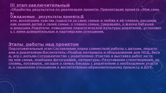  III этап-заключительный -Обработка результатов по реализации проекта
- Презентация проекта «Моя семья» Ожидаемые   результаты проекта:
Д ети: воспитание чувства гордости за свою семью и любви к её членам, расширение знаний детей о своей семье: о членах семьи, традициях, о жизни бабушек и дедушек.
Родители: повышение педагогической культуры родителей, установить с ними доверительные и партнёрские отношения. Этапы  работы над проектом Подготовительный этап:
Составление плана совместной работы с детьми, педагогами и родителями:
Воспитатель:
-Подбор материала и оборудования для НОД, бесед, игр с детьми.
Сотрудничество с родителями:
-Участие в выставке работ на тему моя семья, подборка фотографий, литературы.
-Разучивание стихотворений, пословиц, поговорок, загадок о семье.
-Беседы с родителями о необходимом участии, о серьезном отношении к воспитательно-образовательному процессу в ДОУ. 