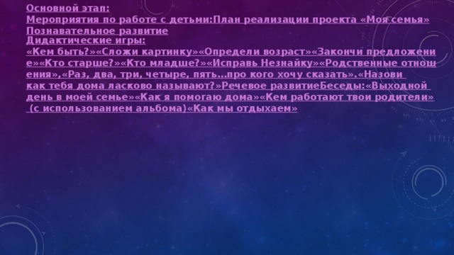 Основной этап: Мероприятия по работе с детьми:
План реализации проекта «Моя семья»
Познавательное развитие Дидактические игры: «Кем быть?»
«Сложи картинку»
«Определи возраст»
«Закончи предложение»
«Кто старше?»
«Кто младше?»
«Исправь Незнайку»
«Родственные отношения»,
«Раз, два, три, четыре, пять…про кого хочу сказать».
«Назови как тебя дома ласково называют?»
Речевое развитие
Беседы:
«Выходной день в моей семье»
«Как я помогаю дома»
«Кем работают твои родители» (с использованием альбома)
«Как мы отдыхаем» 