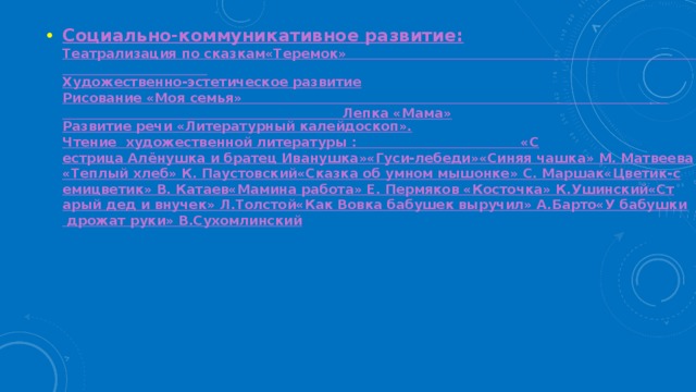 Социально-коммуникативное развитие: Театрализация по сказкам
«Теремок»                                                                                                              Художественно-эстетическое развитие Рисование «Моя семья»                                                                                                                                                           Лепка «Мама» Развитие речи «Литературный калейдоскоп». Чтение  художественной литературы :                                    
«Сестрица Алёнушка и братец Иванушка»
«Гуси-лебеди»
«Синяя чашка» М. Матвеева
«Теплый хлеб» К. Паустовский
«Сказка об умном мышонке» С. Маршак
«Цветик-семицветик» В. Катаев
«Мамина работа» Е. Пермяков 
«Косточка» К.Ушинский
«Старый дед и внучек» Л.Толстой
«Как Вовка бабушек выручил» А.Барто
«У бабушки дрожат руки» В.Сухомлинский 