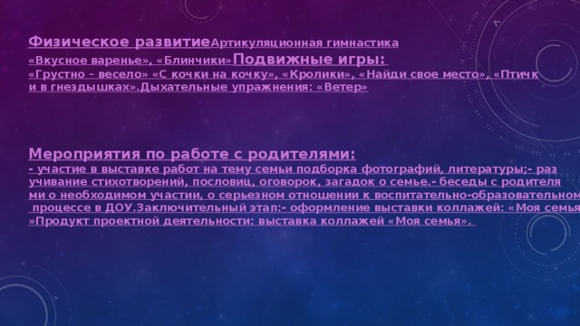 Физическое развитие Артикуляционная гимнастика «Вкусное варенье», «Блинчики» Подвижные игры :  «Грустно – весело» «С кочки на кочку», «Кролики», «Найди свое место», «Птички в гнездышках».
Дыхательные упражнения: «Ветер» Мероприятия по работе с родителями: - участие в выставке работ на тему семьи подборка фотографий, литературы;
- разучивание стихотворений, пословиц, оговорок, загадок о семье.
- беседы с родителями о необходимом участии, о серьезном отношении к воспитательно-образовательному процессе в ДОУ.
Заключительный этап:
- оформление выставки коллажей: «Моя семья»
Продукт проектной деятельности: выставка коллажей «Моя семья».


  
