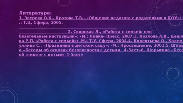 Литература : 1. Зверева О.Х., Кротова Т.В., «Общение педагога с родителями в ДОУ»: -М.: Т.Ц. Сфера, 2005.                                                                                                                                                                     2. Свирская Л., «Работа с семьей: необязательные инструкции»: -М.: Линка- Пресс, 2007.

3. Козлова А.В., Дешулина Р.П. «Работа с семьей»: -М.: Т.У. Сфера, 2004.

4. Колентьева О., Калемуллина С., «Праздники в детском саду»: -М.: Просвещение, 2001.

5. Шорыгина «Беседы об основах безопасности с детьми   4-5лет»

6. Шорыгина «Беседы об этикете с детьми  4-5лет» 