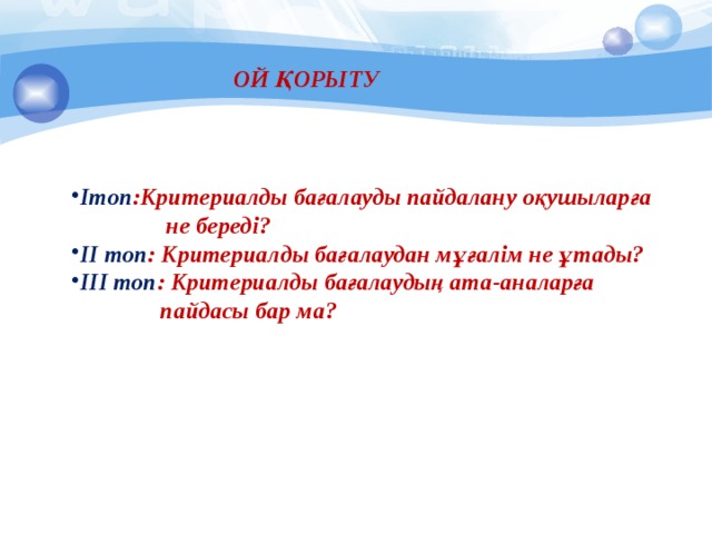 ОЙ ҚОРЫТУ Ітоп :Критериалды бағалауды пайдалану оқушыларға  не береді? ІІ топ : Критериалды бағалаудан мұғалім не ұтады? ІІІ топ : Критериалды бағалаудың ата-аналарға  пайдасы бар ма? 