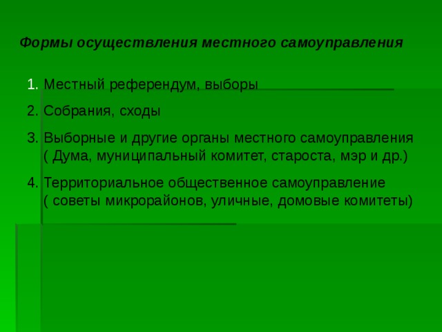 Формы осуществления местного самоуправления Местный референдум, выборы 2. Собрания, сходы 3. Выборные и другие органы местного самоуправления ( Дума, муниципальный комитет, староста, мэр и др.) 4. Территориальное общественное самоуправление ( советы микрорайонов, уличные, домовые комитеты) 
