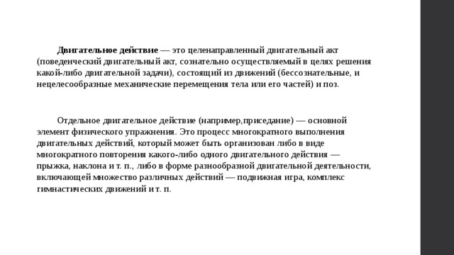 Двигательное действие — это целенаправленный двигательный акт (поведенческий двигательный акт, сознательно осуществляемый в целях решения какой-либо двигательной задачи), состоящий из движений (бессознательные, и нецелесообразные механические перемещения тела или его частей) и поз. Отдельное двигательное действие (например,приседание) — основной элемент физического упражнения. Это процесс многократного выполнения двигательных действий, который может быть организован либо в виде многократного повторения какого-либо одного двигательного действия — прыжка, наклона и т. п., либо в форме разнообразной двигательной деятельности, включающей множество различных действий — подвижная игра, комплекс гимнастических движений и т. п. 