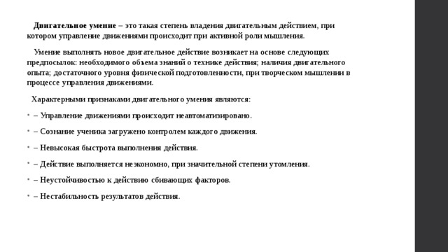  Двигательное умение – это такая степень владения двигательным действием, при котором управление движениями происходит при активной роли мышления.  Умение выполнять новое двигательное действие возникает на основе следующих предпосылок: необходимого объема знаний о технике действия; наличия двигательного опыта; достаточного уровня физической подготовленности, при творческом мышлении в процессе управления движениями.  Характерными признаками двигательного умения являются: – Управление движениями происходит неавтоматизировано. – Сознание ученика загружено контролем каждого движения. – Невысокая быстрота выполнения действия. – Действие выполняется неэкономно, при значительной степени утомления. – Неустойчивостью к действию сбивающих факторов. – Нестабильность результатов действия. 