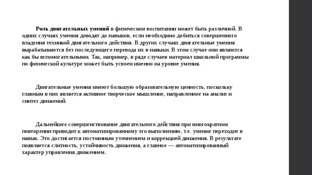 Роль двигательных умений в физическом воспитании может быть различной. В одних случаях умения доводят до навыков, если необходимо добиться совершенного владения техникой двигательного действия. В других случаях двигательные умения вырабатываются без последующего перевода их в навыки. В этом случае они являются как бы вспомогательными. Так, например, в ряде случаев материал школьной программы по физической культуре может быть усвоен именно на уровне умения. Двигательные умения имеют большую образовательную ценность, поскольку главным в них является активное творческое мышление, направленное на анализ и синтез движений. Дальнейшее совершенствование двигательного действия при многократном повторении приводит к автоматизированному его выполнению, т.е. умение переходит в навык. Это достигается постоянным уточнением и коррекцией движения. В результате появляется слитность, устойчивость движения, а главное — автоматизированный характер управления движением. 