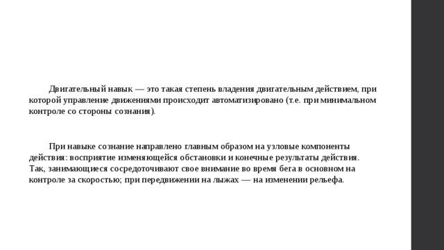 Двигательный навык — это такая степень владения двигательным действием, при которой управление движениями происходит автоматизировано (т.е. при минимальном контроле со стороны сознания). При навыке сознание направлено главным образом на узловые компоненты действия: восприятие изменяющейся обстановки и конечные результаты действия. Так, занимающиеся сосредоточивают свое внимание во время бега в основном на контроле за скоростью; при передвижении на лыжах — на изменении рельефа. 