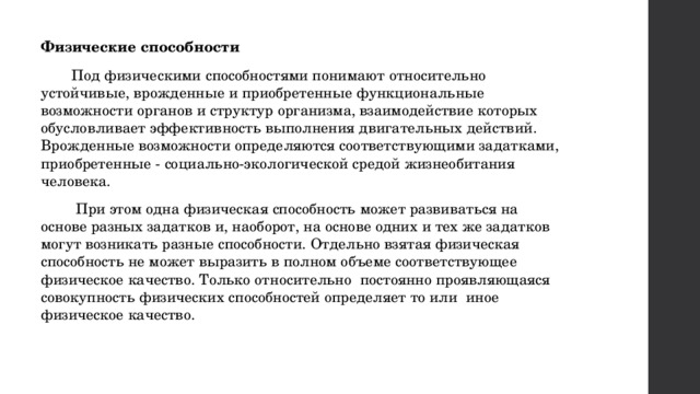 Физические способности Под физическими способностями понимают относительно устойчивые, врожденные и приобретенные функциональные возможности органов и структур организма, взаимодействие которых обусловливает эффективность выполнения двигательных действий. Врожденные возможности определяются соответствующими задатками, приобретенные - социально-экологической средой жизнеобитания человека.  При этом одна физическая способность может развиваться на основе разных задатков и, наоборот, на основе одних и тех же задатков могут возникать разные способности. Отдельно взятая физическая способность не может выразить в полном объеме соответствующее физическое качество. Только относительно постоянно проявляющаяся совокупность физических способностей определяет то или иное физическое качество. 
