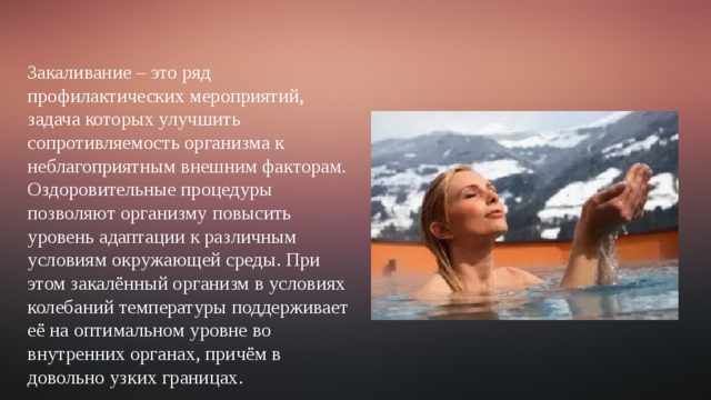 Закаливание – это ряд профилактических мероприятий, задача которых улучшить сопротивляемость организма к неблагоприятным внешним факторам. Оздоровительные процедуры позволяют организму повысить уровень адаптации к различным условиям окружающей среды. При этом закалённый организм в условиях колебаний температуры поддерживает её на оптимальном уровне во внутренних органах, причём в довольно узких границах. 