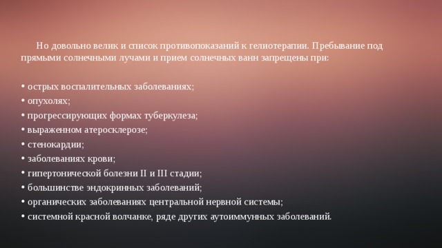 Но довольно велик и список противопоказаний к гелиотерапии. Пребывание под прямыми солнечными лучами и прием солнечных ванн запрещены при: острых воспалительных заболеваниях; опухолях; прогрессирующих формах туберкулеза; выраженном атеросклерозе; стенокардии; заболеваниях крови; гипертонической болезни II и III стадии; большинстве эндокринных заболеваний; органических заболеваниях центральной нервной системы; системной красной волчанке, ряде других аутоиммунных заболеваний. 