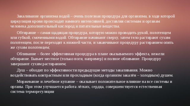 Закаливание организма водой – очень полезная процедура для организма, в ходе которой циркуляция крови происходит намного интенсивней, доставляя системам и органам человека дополнительный кислород и питательные вещества. Обтирание – самая щадящая процедура, которую можно проводить рукой, полотенцем или губкой, смоченными водой. Обтирание начинают сверху, затем тело растирают сухим полотенцем, после переходят к нижней части, и заканчивают процедуру растиранием опять же сухим полотенцем; Обливание – более эффективная процедура в плане оказываемого эффекта, нежели обтирание. Бывает местное (только ноги, например) и полное обливание. Процедуру завершают сухим растиранием; Душ – обходит по эффективности предыдущие методы закаливания. Можно воздействовать контрастным или прохладным (когда организм закалён – холодным) душем. Моржевание и лечебное купание – оказывает положительное влияние на все системы и органы. При этом улучшается работа лёгких, сердца, совершенствуется естественная система терморегуляции . 
