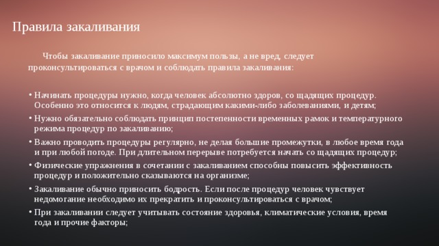  Правила закаливания Чтобы закаливание приносило максимум пользы, а не вред, следует проконсультироваться с врачом и соблюдать правила закаливания: Начинать процедуры нужно, когда человек абсолютно здоров, со щадящих процедур. Особенно это относится к людям, страдающим какими-либо заболеваниями, и детям; Нужно обязательно соблюдать принцип постепенности временных рамок и температурного режима процедур по закаливанию; Важно проводить процедуры регулярно, не делая большие промежутки, в любое время года и при любой погоде. При длительном перерыве потребуется начать со щадящих процедур; Физические упражнения в сочетании с закаливанием способны повысить эффективность процедур и положительно сказываются на организме; Закаливание обычно приносить бодрость. Если после процедур человек чувствует недомогание необходимо их прекратить и проконсультироваться с врачом; При закаливании следует учитывать состояние здоровья, климатические условия, время года и прочие факторы; 
