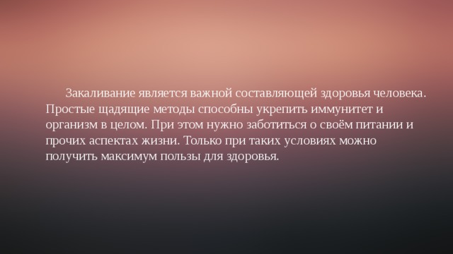 Закаливание является важной составляющей здоровья человека. Простые щадящие методы способны укрепить иммунитет и организм в целом. При этом нужно заботиться о своём питании и прочих аспектах жизни. Только при таких условиях можно получить максимум пользы для здоровья. 