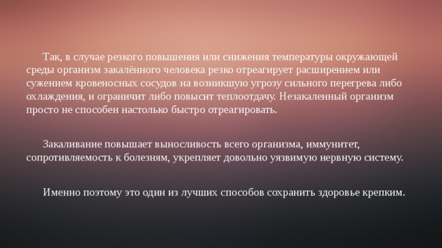 Так, в случае резкого повышения или снижения температуры окружающей среды организм закалённого человека резко отреагирует расширением или сужением кровеносных сосудов на возникшую угрозу сильного перегрева либо охлаждения, и ограничит либо повысит теплоотдачу. Незакаленный организм просто не способен настолько быстро отреагировать. Закаливание повышает выносливость всего организма, иммунитет, сопротивляемость к болезням, укрепляет довольно уязвимую нервную систему. Именно поэтому это один из лучших способов сохранить здоровье крепким. 