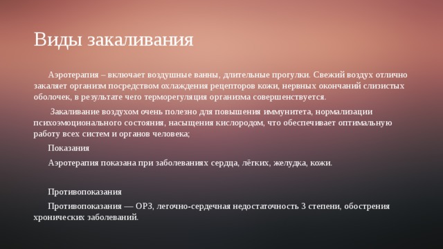 Виды закаливания Аэротерапия – включает воздушные ванны, длительные прогулки. Свежий воздух отлично закаляет организм посредством охлаждения рецепторов кожи, нервных окончаний слизистых оболочек, в результате чего терморегуляция организма совершенствуется.  Закаливание воздухом очень полезно для повышения иммунитета, нормализации психоэмоционального состояния, насыщения кислородом, что обеспечивает оптимальную работу всех систем и органов человека; Показания Аэротерапия показана при заболеваниях сердца, лёгких, желудка, кожи. Противопоказания Противопоказания — ОРЗ, легочно-сердечная недостаточность 3 степени, обострения хронических заболеваний. 