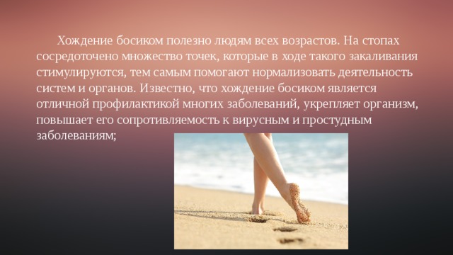 Хождение босиком полезно людям всех возрастов. На стопах сосредоточено множество точек, которые в ходе такого закаливания стимулируются, тем самым помогают нормализовать деятельность систем и органов. Известно, что хождение босиком является отличной профилактикой многих заболеваний, укрепляет организм, повышает его сопротивляемость к вирусным и простудным заболеваниям; 