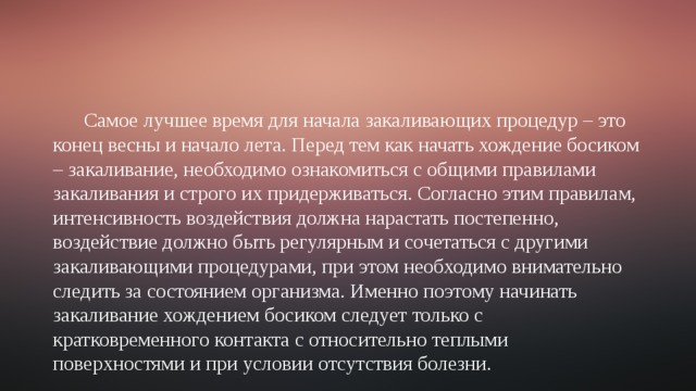 Самое лучшее время для начала закаливающих процедур – это конец весны и начало лета. Перед тем как начать хождение босиком – закаливание, необходимо ознакомиться с общими правилами закаливания и строго их придерживаться. Согласно этим правилам, интенсивность воздействия должна нарастать постепенно, воздействие должно быть регулярным и сочетаться с другими закаливающими процедурами, при этом необходимо внимательно следить за состоянием организма. Именно поэтому начинать закаливание хождением босиком следует только с кратковременного контакта с относительно теплыми поверхностями и при условии отсутствия болезни. 