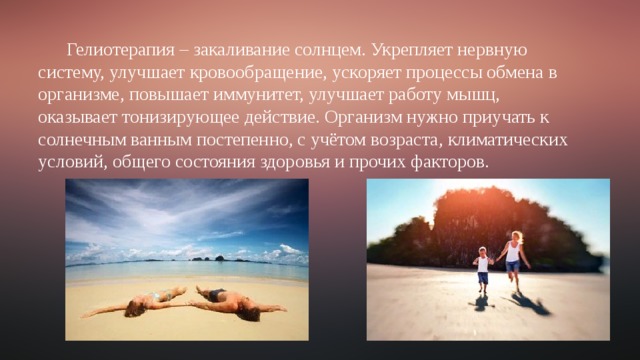 Гелиотерапия – закаливание солнцем. Укрепляет нервную систему, улучшает кровообращение, ускоряет процессы обмена в организме, повышает иммунитет, улучшает работу мышц, оказывает тонизирующее действие. Организм нужно приучать к солнечным ванным постепенно, с учётом возраста, климатических условий, общего состояния здоровья и прочих факторов. 