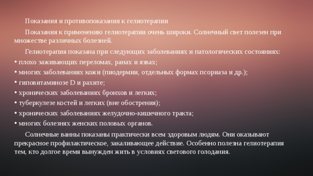 Показания и противопоказания к гелиотерапии Показания к применению гелиотерапии очень широки. Солнечный свет полезен при множестве различных болезней. Гелиотерапия показана при следующих заболеваниях и патологических состояниях: плохо заживающих переломах, ранах и язвах; многих заболеваниях кожи (пиодермии, отдельных формах псориаза и др.); гиповитаминозе D и рахите; хронических заболеваниях бронхов и легких; туберкулезе костей и легких (вне обострения); хронических заболеваниях желудочно-кишечного тракта; многих болезнях женских половых органов. Солнечные ванны показаны практически всем здоровым людям. Они оказывают прекрасное профилактическое, закаливающее действие. Особенно полезна гелиотерапия тем, кто долгое время вынужден жить в условиях светового голодания. 