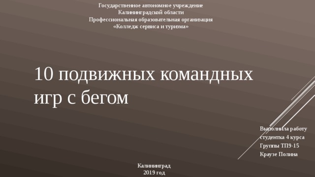 Государственное автономное учреждение Калининградской области Профессиональная образовательная организация «Колледж сервиса и туризма» 10 подвижных командных игр с бегом Выполнила работу студентка 4 курса Группы ТП9-15 Краузе Полина Калининград  2019 год 