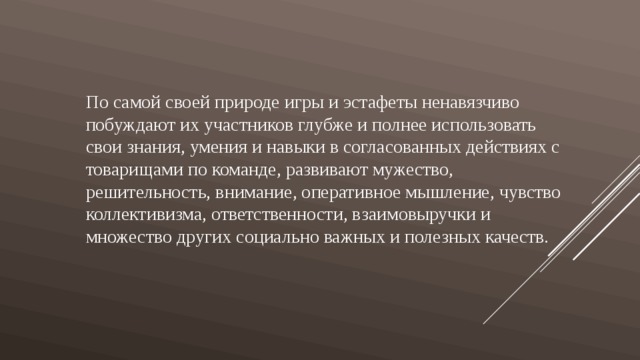 По самой своей природе игры и эстафеты ненавязчиво побуждают их участников глубже и полнее использовать свои знания, умения и навыки в согласованных действиях с товарищами по команде, развивают мужество, решительность, внимание, оперативное мышление, чувство коллективизма, ответственности, взаимовыручки и множество других социально важных и полезных качеств. 